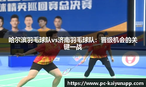 哈尔滨羽毛球队vs济南羽毛球队:晋级机会的关键一战